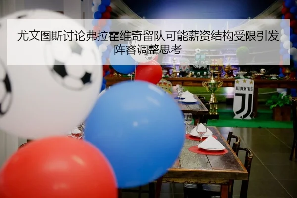 尤文图斯讨论弗拉霍维奇留队可能薪资结构受限引发阵容调整思考