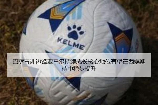 巴萨青训边锋亚马尔持续成长核心地位有望在西媒期待中稳步提升